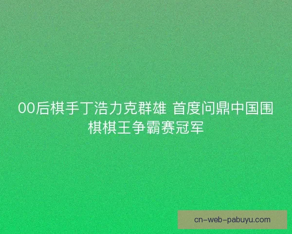 00后棋手丁浩力克群雄 首度问鼎中国围棋棋王争霸赛冠军